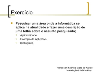 Professor: Fabrício Viero de Araujo
Introdução à Informática
Exercício
 Pesquisar uma área onde a informática se
aplica na atualidade e fazer uma descrição de
uma folha sobre o assunto pesquisado;
 Aplicabilidade
 Exemplo de Aplicativo
 Bibliografia
 