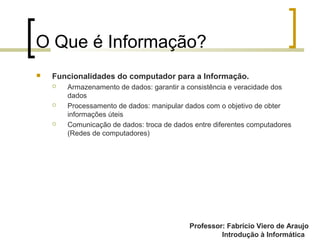 Professor: Fabrício Viero de Araujo
Introdução à Informática
O Que é Informação?
 Funcionalidades do computador para a Informação.
 Armazenamento de dados: garantir a consistência e veracidade dos
dados
 Processamento de dados: manipular dados com o objetivo de obter
informações úteis
 Comunicação de dados: troca de dados entre diferentes computadores
(Redes de computadores)
Professor: Fabrício Viero de Araujo
 