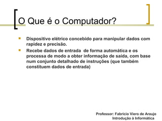 Professor: Fabrício Viero de Araujo
Introdução à Informática
O Que é o Computador?
 Dispositivo elétrico concebido para manipular dados com
rapidez e precisão.
 Recebe dados de entrada de forma automática e os
processa de modo a obter informação de saída, com base
num conjunto detalhado de instruções (que também
constituem dados de entrada)
 