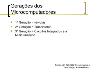 Professor: Fabrício Viero de Araujo
Introdução à Informática
Gerações dos
Microcomputadores
 1ª Geração = válvulas
 2ª Geração = Transistores
 3ª Geração = Circuitos Integrados e a
Miniaturização
 