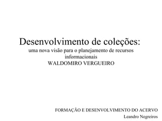 Desenvolvimento de coleções:  uma nova visão para o planejamento de recursos informacionais WALDOMIRO VERGUEIRO FORMAÇÃO E DESENVOLVIMENTO DO ACERVO Leandro Negreiros 