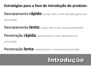 Introdução Estratégias para a fase de introdução do produto: Desnatamento  rápido :  preço alto e com elevado gasto em promoção Desnatamento  lento :  preço alto e com pouca promoção Penetração  rápida :  preço baixo e com alto gasto em promoção Penetração  lenta :  preço baixo e com pouca promoção 