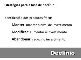 Declínio Estratégias para a fase de declínio: Identificação dos produtos fracos  Manter : manter o nível de investimento Modificar : aumentar o investimento Abandonar : reduzir o investimento  