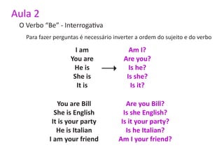 Aula 2
 O Verbo “Be” - Interrogativa
   Para fazer perguntas é necessário inverter a ordem do sujeito e do verbo

                      I am                Am I?
                    You are             Are you?
                     He is                Is he?
                     She is              Is she?
                       It is               Is it?

               You are Bill              Are you Bill?
              She is English            Is she English?
             It is your party          Is it your party?
               He is Italian             Is he Italian?
            I am your friend          Am I your friend?
 