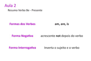 Aula 2
 Resumo Verbo Be - Presente



  Formas dos Verbos                   am, are, is


   Forma Negativa        acrescente not depois do verbo


  Forma Interrogativa         Inverta o sujeito e o verbo
 
