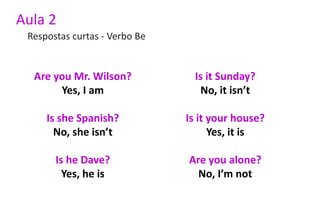 Aula 2
 Respostas curtas - Verbo Be


  Are you Mr. Wilson?           Is it Sunday?
       Yes, I am                  No, it isn’t

     Is she Spanish?           Is it your house?
       No, she isn’t                 Yes, it is

       Is he Dave?             Are you alone?
         Yes, he is              No, I’m not
 