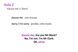 Aula 2
 ‘Excuse me’ e ‘Sorry’


     Excuse me - com licença

     Sorry / I’m sorry - perdão, sinto muito



               Excuse me. Are you Mr Black?
                 No, I’m not. I’m Mr Clark.
                         Oh, sorry.
 
