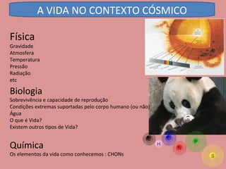 Física Gravidade  Atmosfera  Temperatura  Pressão  Radiação  etc Biologia Sobrevivência e capacidade de reprodução  Condições extremas suportadas pelo corpo humano (ou não)  Água  O que é Vida?  Existem outros tipos de Vida? Química Os elementos da vida como conhecemos : CHONs A VIDA NO CONTEXTO CÓSMICO 