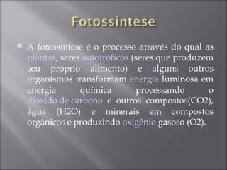A fotossíntese é o processo através do qual as  plantas , seres  autotróficos  (seres que produzem seu próprio alimento) e alguns outros organismos transformam  energia  luminosa em energia química processando o  dióxido de carbono  e outros compostos(CO2), água (H2O) e minerais em compostos orgânicos e produzindo  oxigênio  gasoso (O2).  