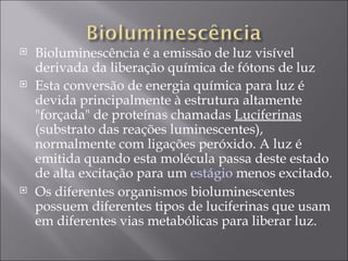 Bioluminescência é a emissão de luz visível derivada da liberação química de fótons de luz Esta conversão de energia química para luz é devida principalmente à estrutura altamente "forçada" de proteínas chamadas  Luciferinas  (substrato das reações luminescentes), normalmente com ligações peróxido. A luz é emitida quando esta molécula passa deste estado de alta excitação para um  estágio  menos excitado.  Os diferentes organismos bioluminescentes possuem diferentes tipos de luciferinas que usam em diferentes vias metabólicas para liberar luz. 