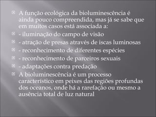 A função ecológica da bioluminescência é ainda pouco compreendida, mas já se sabe que em muitos casos está associada a:  - iluminação do campo de visão  - atração de presas através de iscas luminosas  - reconhecimento de diferentes espécies  - reconhecimento de parceiros sexuais  - adaptações contra predação  A bioluminescência é um processo característico em peixes das regiões profundas dos oceanos, onde há a rarefação ou mesmo a ausência total de luz natural  