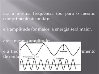 Para a mesma frequência (ou para o mesmo comprimento de onda): Se a amplitude for maior, a energia será maior. Para a mesma amplitude: Se a frequência for maior (menor comprimento de onda), a energia será maior. 