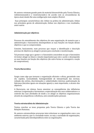 Os autores retomam grande parte do material desenvolvido pela Teoria Clássica,
redimensionando-o e reestruturando-o de acordo com as circunstâncias da
época atual, dando-lhe uma configuração mais ampla e flexível.

 Suas principais características são: ênfase na prática da administração; ênfase
nos princípios gerais de administração; ênfase nos objetivos e nos resultados,
entre outros



Administração por objetivos



Processo de entendimento dos objetivos de uma organização, de maneira que a
administração e funcionários desempenhem as suas funções em função desses
objetivos e que os compreendam.

Consiste, basicamente, num processo que requer a identificação e descrição
precisas de objetivos (a atingir) e prazos para conclusão e monitorização.

Tal processo exige que o gestor e o funcionário concordem no que o funcionário
irá tentar atingir no futuro e (muito importante) que este o aceite e desempenhe
as suas funções em função dos objetivos (de outra forma se conseguirá a noção
de compromisso).



Teoria Burocrática



Surgiu como algo que tornasse a organização eficiente e eficaz, garantindo com
ela: rapidez; racionalidade; homogeneidade de interpretação das normas;
redução dos atritos, discriminações e subjetividades internos; padronização da
liderança (decisões iguais em situações iguais) e, mais importante, o alcance dos
objetivos.

A Burocracia, em síntese, busca amenizar as conseqüências das influências
externas à organização e harmonizar a especialização dos seus colaboradores e o
controle das suas atividades de modo a se atingir os objetivos organizacionais
através da competência e eficiência, sem considerações pessoais



Teoria estruturalista da Administração

Tentou conciliar as teses propostas pela Teoria Clássica e pela Teoria das
Relações Humanas.

Os autores estruturalistas procuram inter-relacionar as organizações com o seu
ambiente externo, que é a sociedade maior, ou seja, a sociedade de organizações,
caracterizada pela interdependência entre as organizações.
 