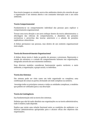 Essa teoria inaugura os estudos acerca dos ambientes dentro do conceito de que
a organização é um sistema aberto e em constante interação com o seu meio
ambiente.



Teoria Comportamental

Fundamenta-se no comportamento individual das pessoas para explicar o
comportamento organizacional.

Trouxe uma nova direção e um novo enfoque dentro da teoria administrativa: a
abordagem das ciências do comportamento, o abandono das posições
normativas e prescritas das teorias anteriores e a adoção de posições
explicativas e descritivas.

A ênfase permanece nas pessoas, mas dentro de um contexto organizacional
mais amplo.



Teoria do Desenvolvimento Organizacional

A ênfase dessa teoria é dada na gestão de pessoas e processos. Representa o
estudo da estrutura e o estudo do comportamento humano nas organizações,
integrados através de um tratamento sistêmico.

Seus diversos modelos consideram basicamente quatro variáveis: o meio
ambiente, a organização, o grupo social, e o indivíduo.



Teoria dos Sistemas

Um sistema pode ser visto como um todo organizado ou complexo; uma
combinação de coisas ou partes, formando um todo complexo ou unitário.

Investiga todos os princípios comuns a todas as entidades complexas, e modelos
que podem ser utilizados para a sua descrição



Teoria da Contingência

Sua fundamentação está na teoria dos sistemas.

Enfatiza que não há nada absoluto nas organizações ou na teoria administrativa;
tudo é relativo, tudo depende.

Explica que existe uma relação funcional entre as condições do ambiente e as
técnicas administrativas apropriadas para o alcance eficaz dos objetivos das
organizações.
 