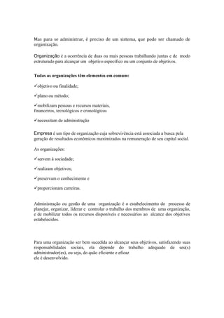 Mas para se administrar, é preciso de um sistema, que pode ser chamado de
organização.

Organização é a ocorrência de duas ou mais pessoas trabalhando juntas e de modo
estruturado para alcançar um objetivo específico ou um conjunto de objetivos.


Todas as organizações têm elementos em comum:

objetivo ou finalidade;

plano ou método;

mobilizam pessoas e recursos materiais,
financeiros, tecnológicos e cronológicos

necessitam de administração

Empresa é um tipo de organização cuja sobrevivência está associada a busca pela
geração de resultados econômicos maximizados na remuneração de seu capital social.

As organizações:

servem à sociedade;

realizam objetivos;

preservam o conhecimento e

proporcionam carreiras.


Administração ou gestão de uma organização é o estabelecimento do processo de
planejar, organizar, liderar e controlar o trabalho dos membros de uma organização,
e de mobilizar todos os recursos disponíveis e necessários ao alcance dos objetivos
estabelecidos.




Para uma organização ser bem sucedida ao alcançar seus objetivos, satisfazendo suas
responsabilidades sociais, ela depende do trabalho adequado de seu(s)
administrador(es), ou seja, do quão eficiente e eficaz
ele é desenvolvido.
 