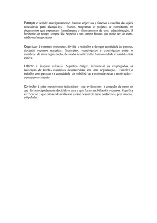 Planejar é decidir antecipadamente, fixando objetivos e fazendo a escolha das ações
necessárias para alcançá-los. Planos, programas e projetos se constituem em
documentos que expressam formalmente o planejamento de uma administração. O
horizonte de tempo sempre diz respeito a um tempo futuro, que pode ser de curto,
médio ou longo prazo.

Organizar é construir estruturas, dividir o trabalho e delegar autoridade às pessoas,
alocando recursos materiais, financeiros, tecnológicos e cronológicos entre os
membros de uma organização, de modo a conferir-lhe funcionalidade e torná-la mais
efetiva.

Liderar é inspirar esforços. Significa dirigir, influenciar os empregados na
realização de tarefas essenciais desenvolvidas em uma organização. Envolve o
trabalho com pessoas e a capacidade de mobilizá-las e estimular nelas a motivação e
o comprometimento

Controlar é criar mecanismos indicadores que evidenciem a correção de rumo do
que foi antecipadamente decidido e para o que foram mobilizados recursos. Significa
verificar se o que está sendo realizado está se desenvolvendo conforme o previamente
estipulado.
 