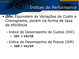 Índices de Performance Dfn:  Equivalem às Variações de Custo e Cronograma, porém na forma de taxa de eficiência Indice de Desempenho de Custos (IDC) IDC = VA/CR Indice de Desempenho de Prazos (IDP) IDP = VA/VP 