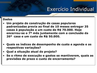 Exercício Individual Dados Um projeto de construção de casas populares padronizadas previa ao final de 10 meses entregar 35 casas à população a um custo de R$ 70.000. Hoje encerrou-se o 7º mês juntamente com a conclusão da 26ª  casa e um custo de R$ 50.000. Quais os índices de desempenho de custo e agenda e as respectivas variações ? Qual a situação atual do projeto ? Se o ritmo de execução e gastos se mantiverem, quais as previsões de prazo e custo de encerramento ? 