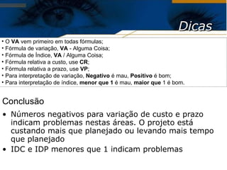 Números negativos para variação de custo e prazo indicam problemas nestas áreas. O projeto está custando mais que planejado ou levando mais tempo que planejado IDC e IDP menores que 1 indicam problemas Dicas O  VA  vem primeiro em todas fórmulas; Fórmula de variação,  VA  - Alguma Coisa; Fórmula de Índice,  VA  / Alguma Coisa; Fórmula relativa a custo, use  CR ; Fórmula relativa a prazo, use  VP ; Para interpretação de variação,  Negativo  é mau,  Positivo  é bom; Para interpretação de índice,  menor que 1  é mau,  maior que  1 é bom. Conclusão 
