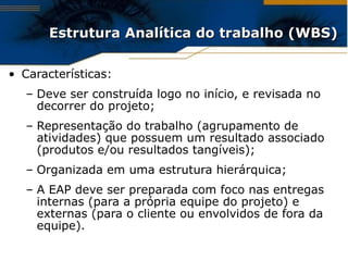 Estrutura Analítica do trabalho (WBS) Características: Deve ser construída logo no início, e revisada no decorrer do projeto; Representação do trabalho (agrupamento de atividades) que possuem um resultado associado (produtos e/ou resultados tangíveis); Organizada em uma estrutura hierárquica; A EAP deve ser preparada com foco nas entregas internas (para a própria equipe do projeto) e externas (para o cliente ou envolvidos de fora da equipe). 