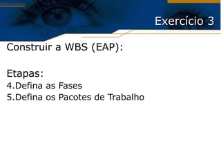 Exercício 3 Construir a WBS (EAP): Etapas: Defina as Fases Defina os Pacotes de Trabalho 