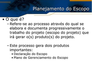 Planejamento do Escopo O que é? Refere-se ao processo através do qual se elabora e documenta progressivamente o trabalho do projeto (escopo do projeto) que irá gerar o(s) produto(s) do projeto. Este processo gera dois produtos importantes: Declaração do Escopo Plano de Gerenciamento do Escopo 