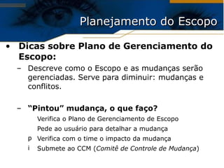Planejamento do Escopo Dicas sobre Plano de Gerenciamento do Escopo: Descreve como o Escopo e as mudanças serão gerenciadas. Serve para diminuir: mudanças e conflitos. “ Pintou” mudança, o que faço? Verifica o Plano de Gerenciamento de Escopo Pede ao usuário para detalhar a mudança Verifica com o time o impacto da mudança Submete ao CCM ( Comitê de Controle de Mudança ) 