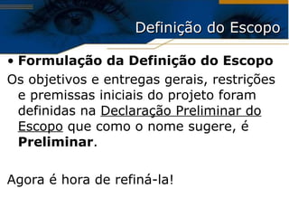 Definição do Escopo Formulação da Definição do Escopo Os  objetivos  e  entregas  g erais, restrições e premissas iniciais do projeto foram definidas na  Declaração Preliminar do Escopo  que como o nome sugere, é  Preliminar . Agora é hora de refiná-la! 