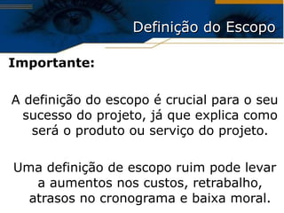 Definição do Escopo Importante: A definição do escopo é crucial para o seu sucesso do projeto, já que explica como será o produto ou serviço do projeto. Uma definição de escopo ruim pode levar a aumentos nos custos, retrabalho, atrasos no cronograma e baixa moral. 