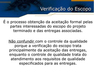 Verificação do Escopo É o processo obtenção da aceitação formal pelas partes interessadas do escopo do projeto terminado e das entregas associadas. Não confundir  com o controle da qualidade porque a verificação do escopo trata principalmente da aceitação das entregas, enquanto o controle de qualidade trata do atendimento aos requisitos de qualidade especificados para as entregas . 
