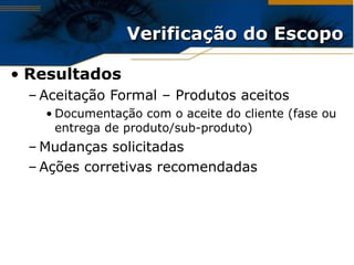 Verificação do Escopo Resultados Aceitação Formal – Produtos aceitos Documentação com o aceite do cliente (fase ou entrega de produto/sub-produto) Mudanças solicitadas Ações corretivas recomendadas 