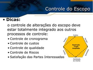 Dicas: o controle de alterações do escopo deve estar totalmente integrado aos outros processos de controle: Controle de cronograma Controle de custos Controle de qualidade Controle de Riscos Satisfação das Partes Interessadas Controle do Escopo Custos Qualidade Tempo Escopo Satisfação do Cliente Riscos Restrição Tripla Ampliada 