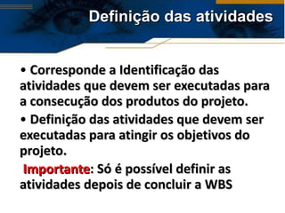 Definição das atividades Corresponde a Identificação das atividades que devem ser executadas para a consecução dos produtos do projeto. Definição das atividades que devem ser executadas para atingir os objetivos do projeto. Importante : Só é possível definir as atividades depois de concluir a WBS 