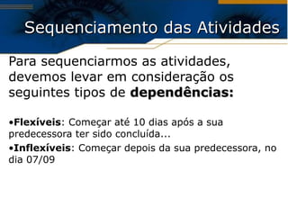 Sequenciamento das Atividades Para sequenciarmos as atividades, devemos levar em consideração os seguintes tipos de  dependências: Flexíveis : Começar até 10 dias após a sua predecessora ter sido concluída... Inflexíveis : Começar depois da sua predecessora, no dia 07/09 