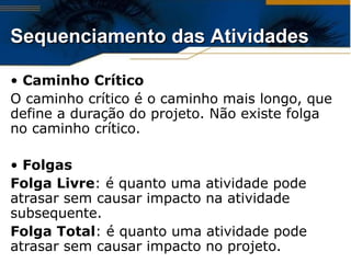 Caminho Crítico O caminho crítico é o caminho mais longo, que define a duração do projeto. Não existe folga no caminho crítico. Folgas Folga Livre : é quanto uma atividade pode atrasar sem causar impacto na atividade subsequente. Folga Total : é quanto uma atividade pode atrasar sem causar impacto no projeto. Sequenciamento das Atividades 
