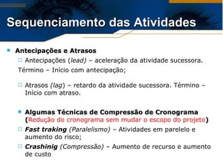 Antecipações e Atrasos   Antecipações ( lead) –  aceleração da atividade sucessora.  Término – Início com antecipação; Atrasos  (lag ) –   retardo da atividade sucessora. Término – Início com atraso. Algumas Técnicas de Compressão de Cronograma ( Redução do cronograma sem mudar o escopo do projeto ) Fast traking  (Paralelismo) –  Atividades em parelelo e aumento do risco; Crashinig  ( Compressão) –  Aumento de recurso e aumento de custo Sequenciamento das Atividades 