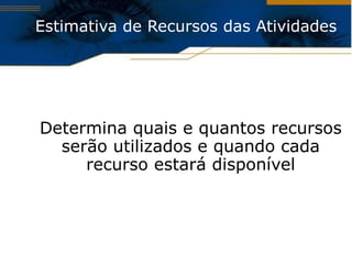 Estimativa de Recursos das Atividades Determina quais e quantos recursos serão utilizados e quando cada recurso estará disponível 