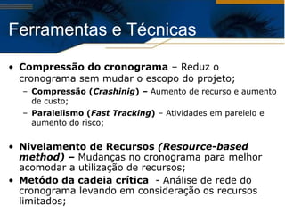 Compressão do cronograma  – Reduz o cronograma sem mudar o escopo do projeto;   Compressão ( Crashinig ) –  Aumento de recurso e aumento de custo;  Paralelismo ( Fast Tracking )  – Atividades em parelelo e aumento do risco; Nivelamento de Recursos  (Resource-based method)  –  Mudanças no cronograma para melhor acomodar a utilização de recursos; Metódo da cadeia crítica   - Análise de rede do cronograma levando em consideração os recursos limitados;  Ferramentas e Técnicas  