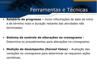 Ferramentas e Técnicas  Relatório de progresso –  Inclui informações de data de início e de término reais e duração restante das atividades não terminadas; Sistema de controle de alterações no cronograma  – Determina os procedimentos para alterações no cronograma; Medição do desempenho  (Earned Value)  – Avaliação das variações no cronograma para determinar se requerem ações corretivas; 