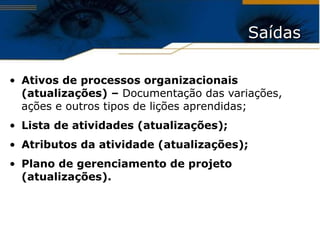 Saídas Ativos de processos organizacionais (atualizações) –  Documentação das variações, ações e outros tipos de lições aprendidas; Lista de atividades (atualizações); Atributos da atividade (atualizações); Plano de gerenciamento de projeto (atualizações). 