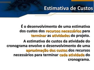 Estimativa de Custos É o desenvolvimento de uma estimativa dos custos dos  recursos necessários  para  terminar  as  atividades  do projeto. A estimativa de custos da atividade do cronograma envolve o desenvolvimento de uma  aproximação   dos custos  dos recursos necessários para terminar  cada atividade  do cronograma. 