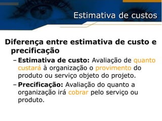 Estimativa de custos Diferença entre estimativa de custo e precificação Estimativa de custo:  Avaliação de  quanto custará  à organização o  provimento  do produto ou serviço objeto do projeto. Precificação:  Avaliação do quanto a organização irá  cobrar  pelo serviço ou produto. 