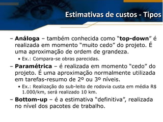 Estimativas de custos - Tipos Análoga  – também conhecida como “ top-down ” é realizada em momento “muito cedo” do projeto. É uma aproximação de ordem de grandeza. Ex.: Compara-se obras parecidas. Paramétrica  – é realizada em momento “cedo” do projeto. É uma aproximação normalmente utilizada em tarefas-resumo de 2º ou 3º níveis. Ex.: Realização do sub-leito de rodovia custa em média R$ 1.000/km, será realizado 10 km. Bottom-up  – é a estimativa “definitiva”, realizada no nível dos pacotes de trabalho. 