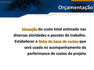 Orçamentação Alocação  do custo total estimado nas diversas atividades e pacotes de trabalho. Estabelecer a  linha de base de custos  que será usada no acompanhamento da performance de custos do projeto 