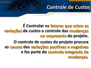 Controle de Custos É Controlar os  fatores que criam as variações  de custos e controle das  mudanças no orçamento  do projeto. O controle de custos do projeto procura as  causas  das  variações positivas e negativas  e faz parte do  controle integrado de mudanças . 