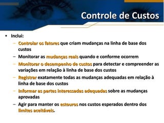 Controle de Custos Inclui: Controlar os fatores  que criam mudanças na linha de base dos custos Monitorar as  mudanças reais  quando e conforme ocorrem Monitorar o desempenho de custos  para detectar e compreender as variações em relação à linha de base dos custos Registrar  exatamente todas as mudanças adequadas em relação à linha de base dos custos Informar as partes interessadas   adequadas  sobre as mudanças aprovadas Agir para manter os  estouros  nos custos esperados dentro dos  limites aceitáveis . 