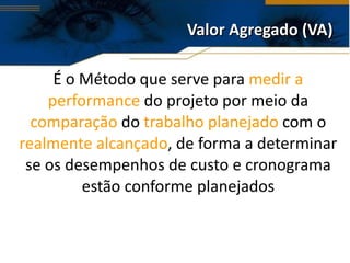 Valor Agregado (VA) É o Método que serve para  medir a performance  do projeto por meio da  comparação  do  trabalho planejado  com o  realmente alcançado , de forma a determinar se os desempenhos de custo e cronograma estão conforme planejados 