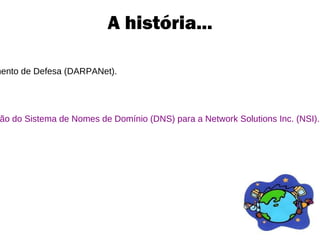 A história... No final da década de 1960, Rede da Agência de Projetos de Pesquisa Avançada do Departamento de Defesa (DARPANet). Em 1986, foi fundada a Força-Tarefa de Engenharia da Internet (IETF)  Não havia governo central, não havia planejamento central, não havia plano diretor. Em 1994, a Fundação Nacional de Ciências dos Estados Unidos (NSF) terceiriza a administração do Sistema de Nomes de Domínio (DNS) para a Network Solutions Inc. (NSI). A decisão não foi bem recebida pela comunidade da Internet, e assim começou a  “Guerra do DNS”. 