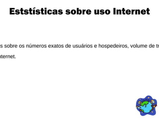 Eststísticas sobre uso Internet A Internet e a estatística não têm tido um convívio fácil. Desde os primeiros dias da Internet, tem sido extremamente difícil obter dados sobre os números exatos de usuários e hospedeiros, volume de tráfego, finanças e assim por diante. Além disso, os números foram freqüentemente usados para superestimar o crescimento da Internet.  Alguns pesquisadores atribuem a explosão da bolha das “ponto-com” ao uso de números inflados sobre o crescimento potencial da Internet. 