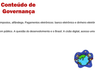6 -  A questão econômica  Estudo das questões que envolvem o comercio eletronico: impostos, alfândega. Pagamentos eletrônicos: banco eletrônico e dinheiro eletrônico.  PayPal  e Brasil. Proteção do consumidor. 7 – Questões socioculturais das mídias digitais Abordagem das políticas de conteúdo: direitos humanos, bem público. A questão do desenvolvimento e o Brasil. A cisão digital, acesso universal. Multilinguismo e diversidade cultural. Educação.  Games .  Estrutura brasileira de GI  Guia de boas práticas Conteúdo de  Governança 